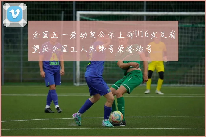 全国五一劳动奖公示上海U16女足有望获全国工人先锋号荣誉称号
