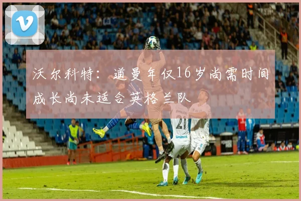 沃尔科特：道曼年仅16岁尚需时间成长尚未适合英格兰队