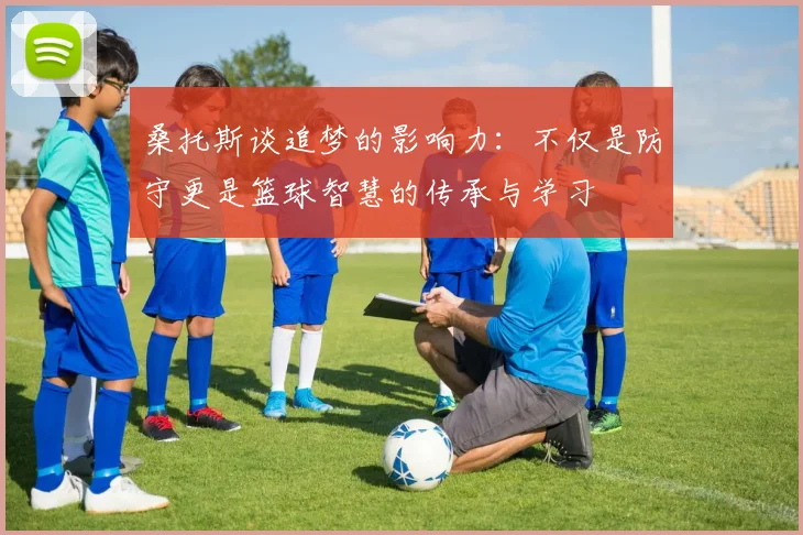 桑托斯谈追梦的影响力：不仅是防守更是篮球智慧的传承与学习