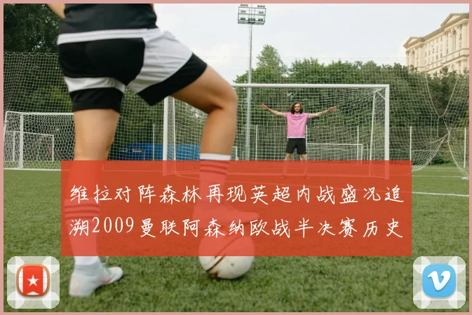 维拉对阵森林再现英超内战盛况追溯2009曼联阿森纳欧战半决赛历史