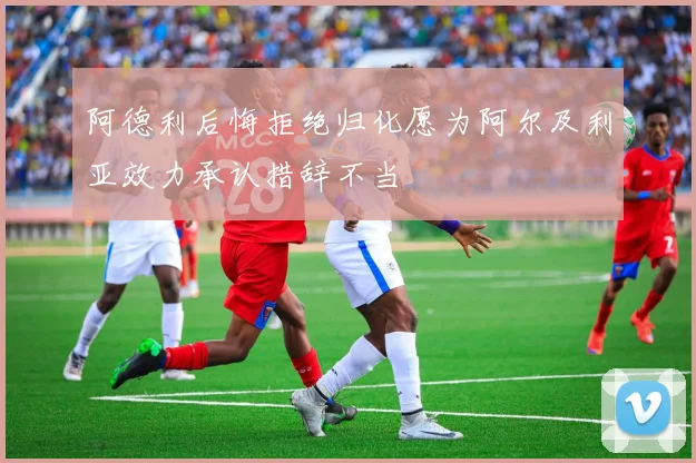 阿德利后悔拒绝归化愿为阿尔及利亚效力承认措辞不当