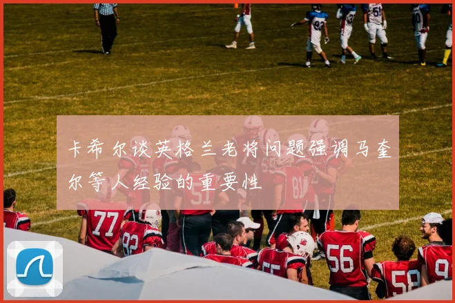 卡希尔谈英格兰老将问题强调马奎尔等人经验的重要性