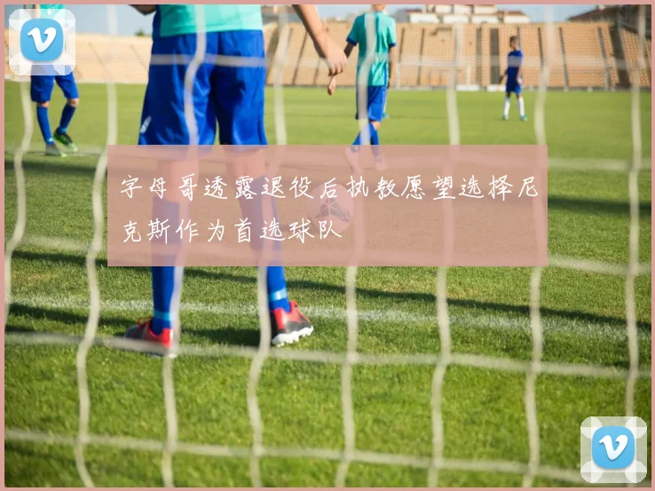 字母哥透露退役后执教愿望选择尼克斯作为首选球队