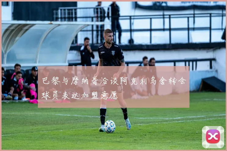 巴黎与摩纳哥洽谈阿克利乌舍转会球员表达加盟意愿