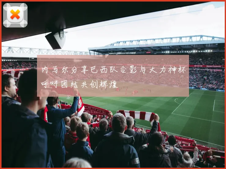 内马尔分享巴西队合影与大力神杯呼吁团结共创辉煌
