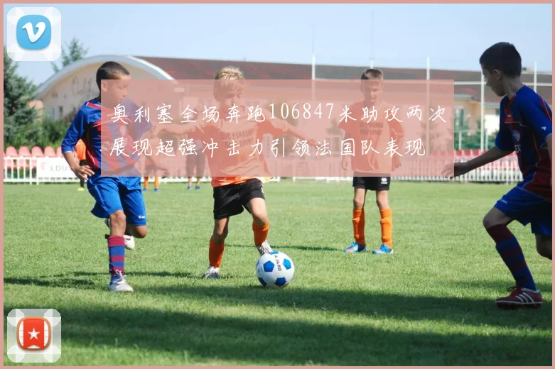 奥利塞全场奔跑106847米助攻两次展现超强冲击力引领法国队表现