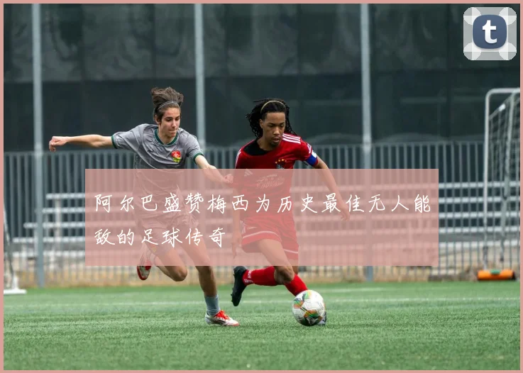 阿尔巴盛赞梅西为历史最佳无人能敌的足球传奇