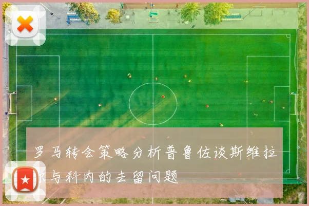 罗马转会策略分析普鲁佐谈斯维拉尔与科内的去留问题