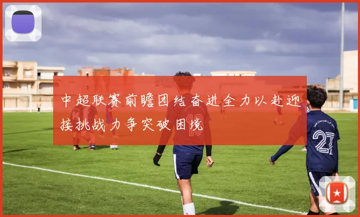 中超联赛前瞻团结奋进全力以赴迎接挑战力争突破困境