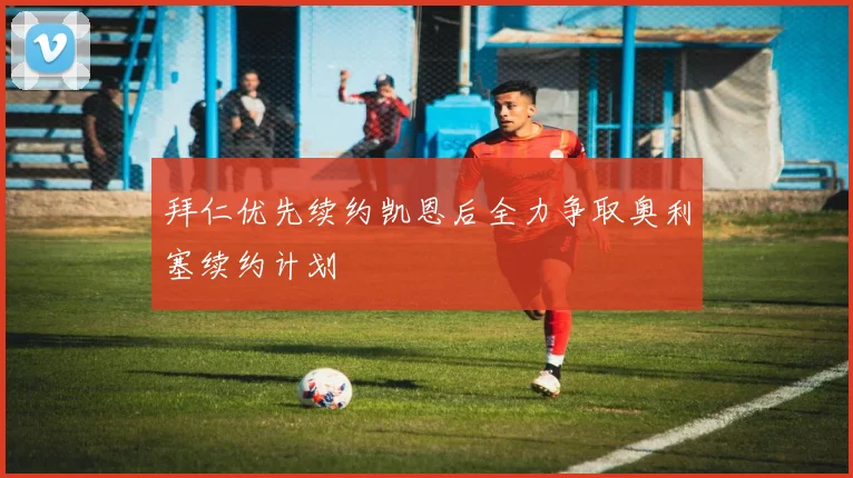 拜仁优先续约凯恩后全力争取奥利塞续约计划