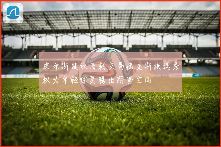 皮尔斯建议马刺交易福克斯换选秀权为年轻球员腾出薪资空间
