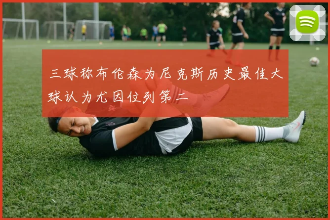 三球称布伦森为尼克斯历史最佳大球认为尤因位列第二
