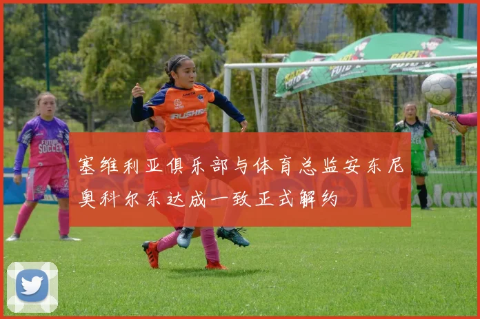 塞维利亚俱乐部与体育总监安东尼奥科尔东达成一致正式解约