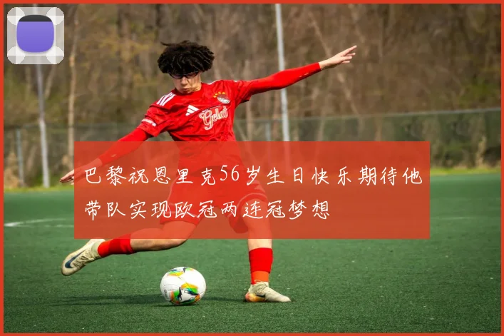 巴黎祝恩里克56岁生日快乐期待他带队实现欧冠两连冠梦想