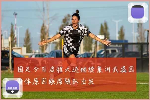 国足今日启程大连继续集训武磊因身体原因缺席随队出发