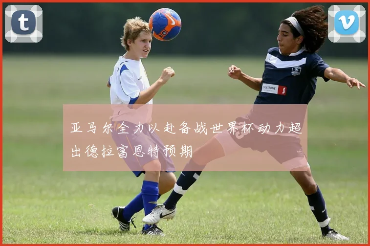 亚马尔全力以赴备战世界杯动力超出德拉富恩特预期