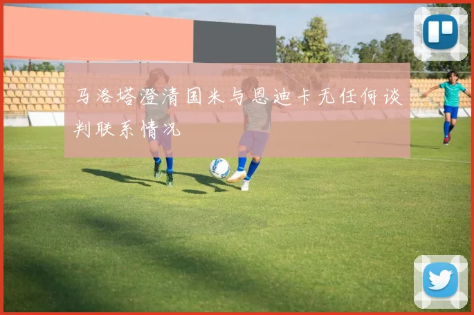 马洛塔澄清国米与恩迪卡无任何谈判联系情况