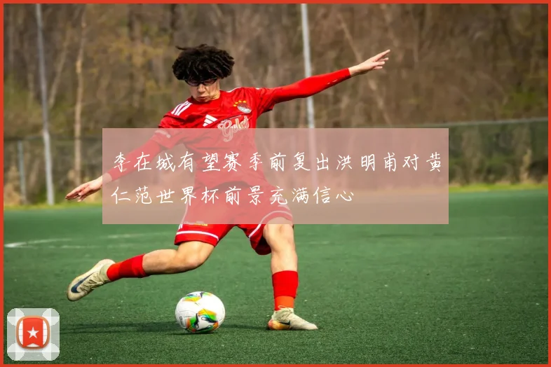 李在城有望赛季前复出洪明甫对黄仁范世界杯前景充满信心