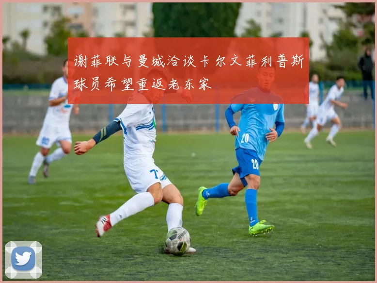 谢菲联与曼城洽谈卡尔文菲利普斯球员希望重返老东家