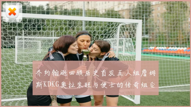 乔约翰逊回顾历史首发五人组詹姆斯KDKG奥拉朱旺与便士的传奇组合