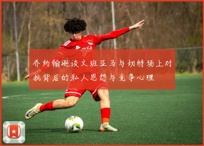乔约翰逊谈文班亚马与切特场上对抗背后的私人恩怨与竞争心理