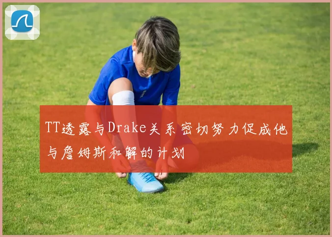 TT透露与Drake关系密切努力促成他与詹姆斯和解的计划