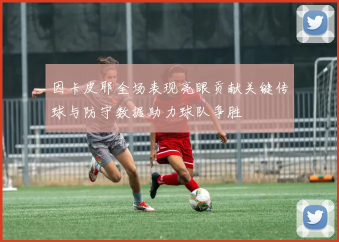 因卡皮耶全场表现亮眼贡献关键传球与防守数据助力球队争胜
