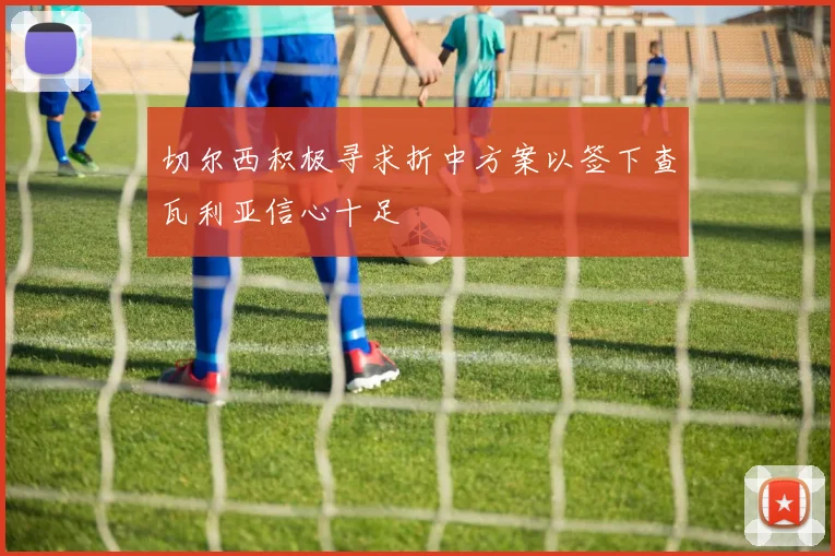 切尔西积极寻求折中方案以签下查瓦利亚信心十足