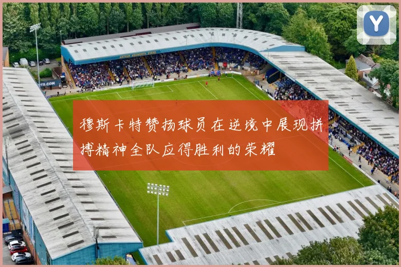 穆斯卡特赞扬球员在逆境中展现拼搏精神全队应得胜利的荣耀