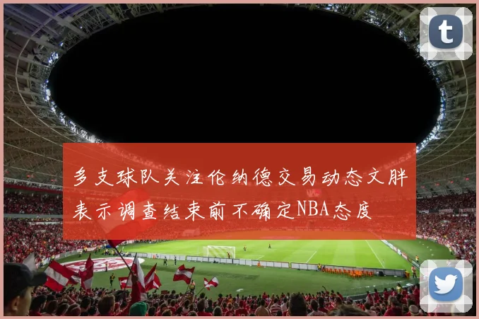 多支球队关注伦纳德交易动态文胖表示调查结束前不确定NBA态度