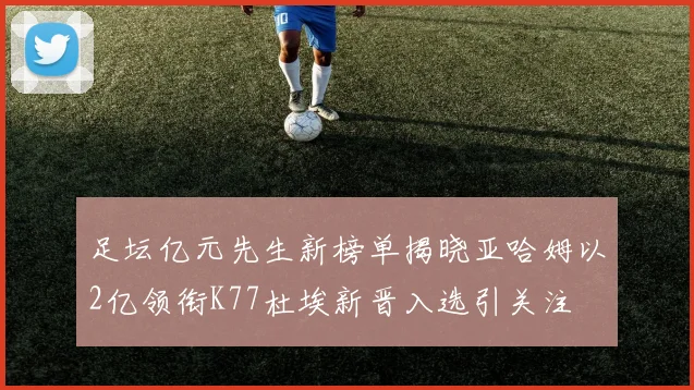 足坛亿元先生新榜单揭晓亚哈姆以2亿领衔K77杜埃新晋入选引关注