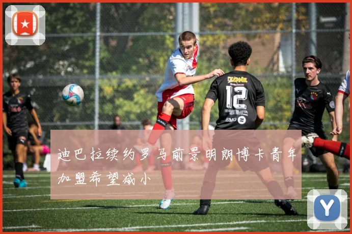 迪巴拉续约罗马前景明朗博卡青年加盟希望减小